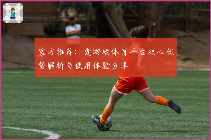 官方推荐：爱游戏体育平台核心优势解析与使用体验分享