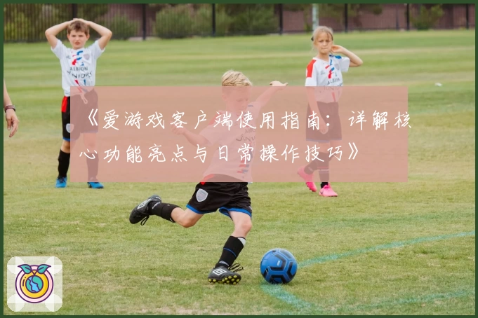 《爱游戏客户端使用指南：详解核心功能亮点与日常操作技巧》