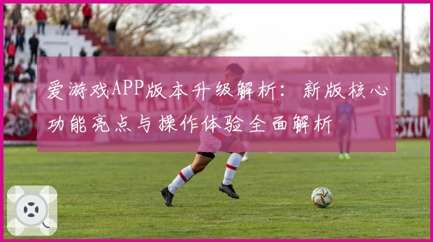 爱游戏APP版本升级解析：新版核心功能亮点与操作体验全面解析